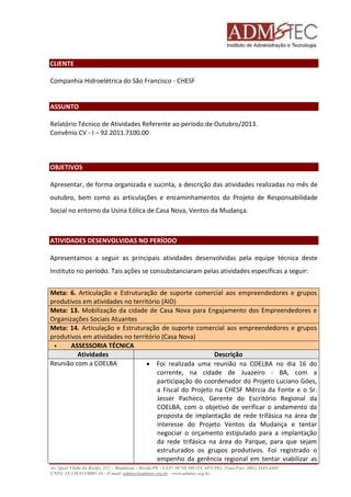 CLIENTE 
Companhia Hidroelétrica do São Francisco - CHESF 
ASSUNTO 
Relatório Técnico de Atividades Referente ao período de Outubro/2013. 
Convênio CV - I – 92.2011.7100.00 
OBJETIVOS 
Apresentar, de forma organizada e sucinta, a descrição das atividades realizadas no mês de 
outubro, bem como as articulações e encaminhamentos do Projeto de Responsabilidade 
Social no entorno da Usina Eólica de Casa Nova, Ventos da Mudança. 
ATIVIDADES DESENVOLVIDAS NO PERÍODO 
Apresentamos a seguir as principais atividades desenvolvidas pela equipe técnica deste 
Instituto no período. Tais ações se consubstanciaram pelas atividades específicas a seguir: 
Meta: 6. Articulação e Estruturação de suporte comercial aos empreendedores e grupos 
produtivos em atividades no território (AID) 
Meta: 13. Mobilização da cidade de Casa Nova para Engajamento dos Empreendedores e 
Organizações Sociais Atuantes 
Meta: 14. Articulação e Estruturação de suporte comercial aos empreendedores e grupos 
produtivos em atividades no território (Casa Nova) 
 ASSESSORIA TÉCNICA 
Atividades Descrição 
Reunião com a COELBA  Foi realizada uma reunião na COELBA no dia 16 do 
corrente, na cidade de Juazeiro - BA, com a 
participação do coordenador do Projeto Luciano Góes, 
a Fiscal do Projeto na CHESF Mércia da Fonte e o Sr. 
Jesser Pacheco, Gerente do Escritório Regional da 
COELBA, com o objetivo de verificar o andamento da 
proposta de implantação de rede trifásica na área de 
interesse do Projeto Ventos da Mudança e tentar 
negociar o orçamento estipulado para a implantação 
da rede trifásica na área do Parque, para que sejam 
estruturados os grupos produtivos. Foi registrado o 
empenho da gerência regional em tentar viabilizar as 
Av. Sport Clube do Recife, 252 – Madalena – Recife/PE - CEP: 50750.500 (FCAP/UPE) Fone/Fax: (081) 3445-4469 
CNPJ: 35.328.913/0001-16 - E-mail: admtec@admtec.org.br - www.admtec.org.br 
 