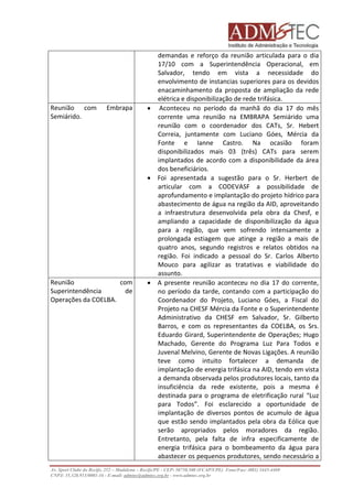 demandas e reforço da reunião articulada para o dia 
17/10 com a Superintendência Operacional, em 
Salvador, tendo em vista a necessidade do 
envolvimento de instancias superiores para os devidos 
enacaminhamento da proposta de ampliação da rede 
elétrica e disponibilização de rede trifásica. 
Reunião com Embrapa 
Semiárido. 
 Aconteceu no período da manhã do dia 17 do mês 
corrente uma reunião na EMBRAPA Semiárido uma 
reunião com o coordenador dos CATs, Sr. Hebert 
Correia, juntamente com Luciano Góes, Mércia da 
Fonte e Ianne Castro. Na ocasião foram 
disponibilizados mais 03 (três) CATs para serem 
implantados de acordo com a disponibilidade da área 
dos beneficiários. 
 Foi apresentada a sugestão para o Sr. Herbert de 
articular com a CODEVASF a possibilidade de 
aprofundamento e implantação do projeto hídrico para 
abastecimento de água na região da AID, aproveitando 
a infraestrutura desenvolvida pela obra da Chesf, e 
ampliando a capacidade de disponibilização da água 
para a região, que vem sofrendo intensamente a 
prolongada estiagem que atinge a região a mais de 
quatro anos, segundo registros e relatos obtidos na 
região. Foi indicado a pessoal do Sr. Carlos Alberto 
Mouco para agilizar as tratativas e viabilidade do 
assunto. 
Reunião com 
Superintendência de 
Operações da COELBA. 
 A presente reunião aconteceu no dia 17 do corrente, 
no período da tarde, contando com a participação do 
Coordenador do Projeto, Luciano Góes, a Fiscal do 
Projeto na CHESF Mércia da Fonte e o Superintendente 
Administrativo da CHESF em Salvador, Sr. Gilberto 
Barros, e com os representantes da COELBA, os Srs. 
Eduardo Girard, Superintendente de Operações; Hugo 
Machado, Gerente do Programa Luz Para Todos e 
Juvenal Melvino, Gerente de Novas Ligações. A reunião 
teve como intuito fortalecer a demanda de 
implantação de energia trifásica na AID, tendo em vista 
a demanda observada pelos produtores locais, tanto da 
insuficiência da rede existente, pois a mesma é 
destinada para o programa de eletrificação rural “Luz 
para Todos”. Foi esclarecido a oportunidade de 
implantação de diversos pontos de acumulo de água 
que estão sendo implantados pela obra da Eólica que 
serão apropriados pelos moradores da região. 
Entretanto, pela falta de infra especificamente de 
energia trifásica para o bombeamento da água para 
abastecer os pequenos produtores, sendo necessário a 
Av. Sport Clube do Recife, 252 – Madalena – Recife/PE - CEP: 50750.500 (FCAP/UPE) Fone/Fax: (081) 3445-4469 
CNPJ: 35.328.913/0001-16 - E-mail: admtec@admtec.org.br - www.admtec.org.br 
 