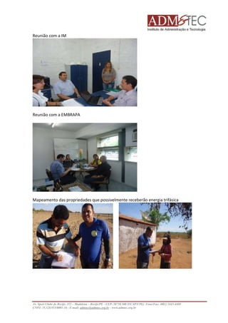 Reunião com a IM 
Reunião com a EMBRAPA 
Mapeamento das propriedades que possivelmente receberão energia trifásica 
Av. Sport Clube do Recife, 252 – Madalena – Recife/PE - CEP: 50750.500 (FCAP/UPE) Fone/Fax: (081) 3445-4469 
CNPJ: 35.328.913/0001-16 - E-mail: admtec@admtec.org.br - www.admtec.org.br 
 