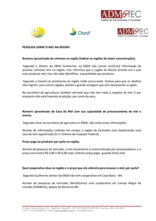 PESQUISA SOBRE O MEL NA REGIÃO 
Numero aproximado de colmeias na região (Indicar as regiões de maior concentração); 
Segundo o Diretor da EBDA Guilherme, na EBDA não consta nenhuma informação de 
quantas colmeias tem na região, mas informou que a região do Riacho Grande era a que 
mais produzia mel, mas não sabe identificar a quantidade que produzia. 
Segundo o mesmo os produtores da região estão procurando formas para que as abelhas 
não migrem para outras regiões, devido a grande estiagem que vem devastando a região. 
Na secretária de agricultura, também afirmam que não tem nada a respeito de mel. E por 
enquanto não está havendo produção, por conta da seca. 
Numero aproximado de Casa do Mel com sua capacidade de processamento de mel e 
outros; 
Segundo vistas na secretária de agricultura e EBDA, não conta essas informações. 
Através de informações colhidas em campo, a região de Santarém esta implantando uma 
casa de mel regularizada (S.I.F Sistema de Inspeção Federal). 
Preço pago ao produtor por quilo na região; 
Através de pesquisa de mercado, o mel atualmente é comercializado por atravessadores, e o 
preço varia entre R$ 5,00 a R$ 6,00 reais. (Ultimo preço pago, quando tinha mel) 
Qual cooperativa atua na região e o preço que ela cobraria para envasar o mel, por quilo? 
Segundo Guilherme diretor da EBDA não tem cooperativa em Casa Nova – BA. 
Através de pesquisas de mercado, identificamos uma cooperativa em Campo Alegre de 
Lourdes (COABCAL), depois de Remanso-BA. 
Av. Sport Clube do Recife, 252 – Madalena – Recife/PE - CEP: 50750.500 (FCAP/UPE) Fone/Fax: (081) 3445-4469 
CNPJ: 35.328.913/0001-16 - E-mail: admtec@admtec.org.br - www.admtec.org.br 
 