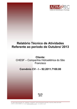 Relatório Técnico de Atividades 
Referente ao período de Outubro/ 2013 
Cliente: 
CHESF – Companhia Hidroelétrica do São Francisco 
Convênio CV - I – 92.2011.7100.00 
Recife 
2013 
Av. Sport Clube do Recife, 252 – Madalena – Recife/PE - CEP: 50750.500 (FCAP/UPE) Fone/Fax: (081) 3445-4469 
CNPJ: 35.328.913/0001-16 - E-mail: admtec@admtec.org.br - www.admtec.org.br 
 