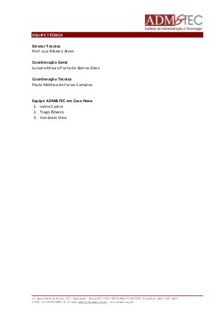 EQUIPE TÉCNICA 
Diretor Técnico 
Prof. Luiz Ribeiro Alves 
Coordenação Geral 
Luciano Mauro Porto de Barros Góes 
Coordenação Técnica 
Paula Mellissa de Farias Campina 
Equipe ADM&TEC em Casa Nova 
1. Ianne Castro 
2. Tiago Ribeiro 
3. Venâncio Silva 
Av. Sport Clube do Recife, 252 – Madalena – Recife/PE - CEP: 50750.500 (FCAP/UPE) Fone/Fax: (081) 3445-4469 
CNPJ: 35.328.913/0001-16 - E-mail: admtec@admtec.org.br - www.admtec.org.br 
