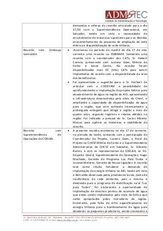 demandas e reforço da reunião articulada para o dia 
17/10 com a Superintendência Operacional, em 
Salvador, tendo em vista a necessidade do 
envolvimento de instancias superiores para os devidos 
enacaminhamento da proposta de ampliação da rede 
elétrica e disponibilização de rede trifásica. 
Reunião com Embrapa 
Semiárido. 
 Aconteceu no período da manhã do dia 17 do mês 
corrente uma reunião na EMBRAPA Semiárido uma 
reunião com o coordenador dos CATs, Sr. Hebert 
Correia, juntamente com Luciano Góes, Mércia da 
Fonte e Ianne Castro. Na ocasião foram 
disponibilizados mais 03 (três) CATs para serem 
implantados de acordo com a disponibilidade da área 
dos beneficiários. 
 Foi apresentada a sugestão para o Sr. Herbert de 
articular com a CODEVASF a possibilidade de 
aprofundamento e implantação do projeto hídrico para 
abastecimento de água na região da AID, aproveitando 
a infraestrutura desenvolvida pela obra da Chesf, e 
ampliando a capacidade de disponibilização da água 
para a região, que vem sofrendo intensamente a 
prolongada estiagem que atinge a região a mais de 
quatro anos, segundo registros e relatos obtidos na 
região. Foi indicado a pessoal do Sr. Carlos Alberto 
Mouco para agilizar as tratativas e viabilidade do 
assunto. 
Reunião com 
Superintendência de 
Operações da COELBA. 
 A presente reunião aconteceu no dia 17 do corrente, 
no período da tarde, contando com a participação do 
Coordenador do Projeto, Luciano Góes, a Fiscal do 
Projeto na CHESF Mércia da Fonte e o Superintendente 
Administrativo da CHESF em Salvador, Sr. Gilberto 
Barros, e com os representantes da COELBA, os Srs. 
Eduardo Girard, Superintendente de Operações; Hugo 
Machado, Gerente do Programa Luz Para Todos e 
Juvenal Melvino, Gerente de Novas Ligações. A reunião 
teve como intuito fortalecer a demanda de 
implantação de energia trifásica na AID, tendo em vista 
a demanda observada pelos produtores locais, tanto da 
insuficiência da rede existente, pois a mesma é 
destinada para o programa de eletrificação rural “Luz 
para Todos”. Foi esclarecido a oportunidade de 
implantação de diversos pontos de acumulo de água 
que estão sendo implantados pela obra da Eólica que 
serão apropriados pelos moradores da região. 
Entretanto, pela falta de infra especificamente de 
energia trifásica para o bombeamento da água para 
abastecer os pequenos produtores, sendo necessário a 
Av. Sport Clube do Recife, 252 – Madalena – Recife/PE - CEP: 50750.500 (FCAP/UPE) Fone/Fax: (081) 3445-4469 
CNPJ: 35.328.913/0001-16 - E-mail: admtec@admtec.org.br - www.admtec.org.br 
 