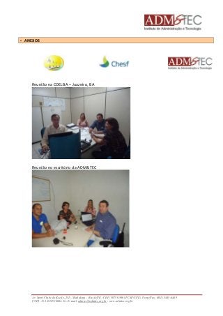  ANEXOS 
Reunião na COELBA – Juazeiro, BA 
Reunião no escritório da ADM&TEC 
Av. Sport Clube do Recife, 252 – Madalena – Recife/PE - CEP: 50750.500 (FCAP/UPE) Fone/Fax: (081) 3445-4469 
CNPJ: 35.328.913/0001-16 - E-mail: admtec@admtec.org.br - www.admtec.org.br 
 