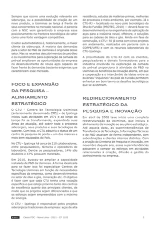 Sempre que ocorre uma evolução relevante em          resistência, estudos de matérias-primas, melhorias
siderurgia, ou a possibilidade de criação de um      de processos e meio ambiente, por exemplo. Já o
novo produto, a Usiminas se lança à frente de        CTU-RJ – localizado no novo polo tecnológico da
seus concorrentes no mercado nacional. A parceria    Ilha do Fundão (PROTEC, 2010) -– deverá focar no
com a NSC vem garantindo à empresa esse              desenvolvimento e na engenharia de aplicação de
posicionamento na fronteira tecnológica do setor     aços para a indústria naval, offshore, e soluções
como uma forte vantagem competitiva.                 para as cadeias de óleo e gás. Ainda em fase de
                                                     construção, o CTU - RJ já conta com cinco projetos
O setor automobilístico é, historicamente, o maior   em andamento, realizados em parceria com a
cliente da siderurgia. A maioria das demandas        COPPE/UFRJ e com os recursos laboratoriais do
para o setor de P&D da Usiminas é originada desse    CTU-Ipatinga.
setor. Mas os recentes descobrimentos de petróleo
e os investimentos para exploração da camada do      A proximidade do CTU-RJ com os clientes,
pré-sal ampliaram as oportunidades da empresa        pesquisadores e demais fornecedores para a
no desenvolvimento de novos aços capazes de          indústria envolvida na exploração da camada
fazer frente às demandas bastante exigentes que      do pré-sal proporciona à atividade de P&D na
caracterizam esse mercado.                           Usiminas os benefícios da inovação aberta, em que
                                                     a cooperação e o intercâmbio de ideias entre os
                                                     diversos “inquilinos” do polo do Fundão permitem
                                                     enfrentar em bom termo os desafios tecnológicos
Foco e exPANSão                                      que se avizinham.

dA PeSqUISA –
AlINhAMeNto                                          redIrecIoNAMeNto
eStrAtéGIco                                          eStrAtéGIco dA
O CTU – Centro de Tecnologia Usiminas
(anteriormente denominado CPD) – de Ipatinga
                                                     PeSqUISA e INovAção
iniciou suas atividades em 1971 e ao longo do        Em abril de 2008 teve início uma completa
tempo foi se transformando, expandindo suas          reestruturação da Usiminas, que incluiu o
áreas de atuação, até cobrir todo o processo         alinhamento da inovação ao seu plano estratégico.
siderúrgico, seus produtos e suas tecnologias de     Até aquela data, as superintendências de
suporte. Com isso, o CTU adquiriu o status de um     Transferência de Tecnologia, Informações Técnicas
centro de pesquisa de ponta – um dos maiores e       e de P&D atuavam de forma independente, com
mais bem equipados do País.                          subordinações e clientes internos distintos. Com
                                                     a criação da Diretoria de Pesquisa e Inovação, em
No CTU - Ipatinga há cerca de 210 colaboradores,
                                                     novembro daquele ano, essas superintendências
entre pesquisadores, técnicos e operadores de
                                                     passaram a compor os esforços em atividades
laboratório. Dentre os pesquisadores, 14% são
                                                     relacionadas à criação, difusão e gestão do
doutores e 47% possuem mestrado.
                                                     conhecimento na empresa.
Em 2010, buscou-se ampliar a capacidade
instalada de P&D da Usiminas. A forma idealizada
para se fazer isso foi especializar Centros de
Tecnologia Usiminas em função de necessidades
específicas da empresa, como desenvolvimentos
no setor de óleo e gás, mineração etc. O objetivo
é fazer com que cada CTU tenha uma vocação
específica e que esteja próximo tanto dos centros
de excelência quanto dos principais clientes, de
modo que os projetos sejam diferenciados e que
os esforços sejam empreendidos com o máximo
de sinergia.

O CTU - Ipatinga é responsável pelos projetos
siderúrgicos tradicionais da empresa: aços de alta


         Casos FDC - Nova Lima - 2011 - CF 1102                                                   2
 