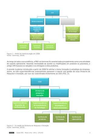 Figura 1 – Antes da reestruturação em 2008
Fonte: Usiminas, 2010c.



Ao longo de toda a sua existência, a P&D na Usiminas foi caracterizada principalmente como uma atividade
de suporte operacional. Havendo necessidade de ajustes ou modificações em produtos ou processos, o
antigo CPD buscava as soluções e as entregava à área produtiva.

A grande mudança introduzida a partir de 2008 foi alinhar o tema Inovação à estratégia da empresa.
Assim, as três superintendências preexistentes passaram a operar sob gestão da nova Diretoria de
Pesquisa e Inovação, por sua vez subordinada diretamente ao CEO (FIG. 2).




Figura 2 – A criação da Diretoria de Pesquisa e Inovação
Fonte: Usiminas, 2010c.


            Casos FDC - Nova Lima - 2011 - CF1102                                                      3
 
