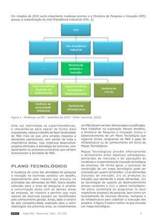 Em meados de 2010 outra importante mudança ocorreu e a Diretoria de Pesquisa e Inovação (DPI)
passou à subordinação da Vice-Presidência Industrial (FIG. 3).




Figura 3 – Mudanças na DPI - dezembro de 2010 - Fonte: Usiminas, 2010c.


Uma vez realinhadas as superintendências,              em P&D devem ser bem direcionados e justificados.
e colocando-as para operar de forma mais               Para trabalhar na superação desses desafios,
orquestrada, restava o desafio de fazer da atividade   a Diretoria de Pesquisa e Inovação iniciou o
de P&D mais do que uma simples resposta a              desenvolvimento de um Plano Tecnológico que
demandas operacionais, sem perder de vista a           organiza temas, programas de P&D e gaps de
importância destas. Isso implicava desenvolver         infraestrutura ou de conhecimento em torno de
projetos alinhados à estratégia da Usiminas, sem       Mapas Tecnológicos.
desamparar os processos produtivos que sempre
                                                       Mapas Tecnológicos provêm efetivamente
direcionaram a atividade de P&D.
                                                       o alinhamento entre objetivos estratégicos,
                                                       demandas de mercado e de operações às
                                                       iniciativas e investimentos de inovação tecnológica
PlANo tecNolóGIco                                      da empresa. De forma geral, o processo de
                                                       construção de um mapa tecnológico pode ser
A mudança de rumo das atividades de pesquisa           orientado por quatro dimensões: (i) as demandas
e inovação na Usiminas constitui um desafio,           (futuras) de mercado, (ii) os produtos ou
especialmente pelo impacto que provoca na              soluções que atenderão a essas demandas, (iii)
prioridade das demandas de P&D. Outro desafio          as tecnologias de suporte ao desenvolvimento
colocado para a área de pesquisa é ampliar             desses produtos e (iv) o plano tecnológico.
a comunicação desta com as demais áreas                Tal plano contempla os programas (e seus
da empresa, de maneira a permitir que mais             respectivos projetos) de pesquisa, bem como um
setores da Usiminas possam ser beneficiados            levantamento de recursos técnicos, humanos e
pelo conhecimento gerado. Ainda, dado o cenário        de infraestrutura para viabilizar a execução dos
de alta competitividade esperado para o setor          projetos. A figura 4 ilustra melhor no que consiste
siderúrgico nos próximos anos, os investimentos        um mapa tecnológico.

         Casos FDC - Nova Lima - 2011 - CF 1102                                                      4
 