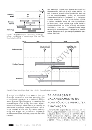 Um exemplo concreto de mapa tecnológico é
                                                        orientado pelo mercado de aços para o pré-sal. Um
                                                        dos produtos desenvolvidos para esse mercado
                                                        é o aço Sincron (EXAME, 2010b). As tecnologias
                                                        aplicadas para a produção são a CLC (Continuous
                                                        on-line Control) e TMCP (Thermomechanical
                                                        Control Process), além de um equipamento
                                                        de simulação, no CTU-Ipatinga, para apoiar o
                                                        desenvolvimento do novo produto em escala
                                                        industrial (EXAME, 2011). Outros produtos e outras
                                                        tecnologias também podem fazer parte do mesmo
                                                        mapa, além daquelas que são prospectadas para
                                                        novos produtos.
Figura 4 – Mapa tecnológico (Technology Roadmap)
Fonte: University of Cambridge, Institute for
Manufacturing (IFM).




Figura 5: Mapa tecnológico do pré-sal - Fonte: Elaborado pela empresa.


O plano tecnológico tem, assim, foco na                 PrIorIzAção e
dimensão estratégica, uma vez que determina
os melhores programas e projetos de P&D a               bAlANceAMeNto do
serem desenvolvidos, bem como os investimentos
necessários para fazê-lo. Nas dimensões tática e        PortFólIo de PeSqUISA
operacional, por outro lado, busca-se executar os
programas, projetos e investimentos da melhor           e INovAção
forma possível em termos de escopo, prazo e             Anteriormente, os projetos de pesquisa, em sua
custo, e de acordo com as melhores práticas de          maioria, seguiam as demandas oriundas da planta
gestão de portfólio e projetos, conforme discutido      produtiva. Com a mudança e o alinhamento da
a seguir.                                               P&D à estratégia da empresa, e com um grande
                                                        investimento em técnicas de gestão de portfólio,
                                                        projetos e rotina, os projetos passam a ser mais


            Casos FDC - Nova Lima - 2011 - CF1102                                                        5
 