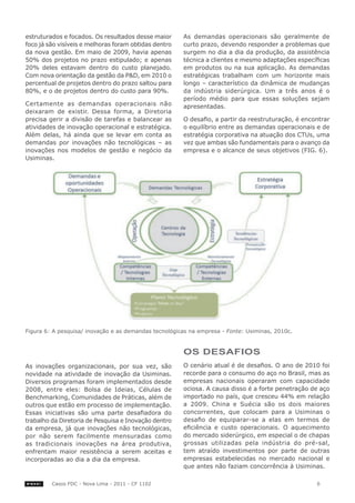 estruturados e focados. Os resultados desse maior      As demandas operacionais são geralmente de
foco já são visíveis e melhoras foram obtidas dentro   curto prazo, devendo responder a problemas que
da nova gestão. Em maio de 2009, havia apenas          surgem no dia a dia da produção, da assistência
50% dos projetos no prazo estipulado; e apenas         técnica a clientes e mesmo adaptações específicas
20% deles estavam dentro do custo planejado.           em produtos ou na sua aplicação. As demandas
Com nova orientação da gestão da P&D, em 2010 o        estratégicas trabalham com um horizonte mais
percentual de projetos dentro do prazo saltou para     longo – característico da dinâmica de mudanças
80%, e o de projetos dentro do custo para 90%.         da indústria siderúrgica. Um a três anos é o
                                                       período médio para que essas soluções sejam
Certamente as demandas operacionais não                apresentadas.
deixaram de existir. Dessa forma, a Diretoria
precisa gerir a divisão de tarefas e balancear as      O desafio, a partir da reestruturação, é encontrar
atividades de inovação operacional e estratégica.      o equilíbrio entre as demandas operacionais e de
Além delas, há ainda que se levar em conta as          estratégia corporativa na atuação dos CTUs, uma
demandas por inovações não tecnológicas – as           vez que ambas são fundamentais para o avanço da
inovações nos modelos de gestão e negócio da           empresa e o alcance de seus objetivos (FIG. 6).
Usiminas.




Figura 6: A pesquisa/ inovação e as demandas tecnológicas na empresa - Fonte: Usiminas, 2010c.



                                                       oS deSAFIoS
As inovações organizacionais, por sua vez, são         O cenário atual é de desafios. O ano de 2010 foi
novidade na atividade de inovação da Usiminas.         recorde para o consumo do aço no Brasil, mas as
Diversos programas foram implementados desde           empresas nacionais operaram com capacidade
2008, entre eles: Bolsa de Ideias, Células de          ociosa. A causa disso é a forte penetração de aço
Benchmarking, Comunidades de Práticas, além de         importado no país, que cresceu 44% em relação
outros que estão em processo de implementação.         a 2009. China e Suécia são os dois maiores
Essas iniciativas são uma parte desafiadora do         concorrentes, que colocam para a Usiminas o
trabalho da Diretoria de Pesquisa e Inovação dentro    desafio de equiparar-se a elas em termos de
da empresa, já que inovações não tecnológicas,         eficiência e custo operacionais. O aquecimento
por não serem facilmente mensuradas como               do mercado siderúrgico, em especial o de chapas
as tradicionais inovações na área produtiva,           grossas utilizadas pela indústria do pré-sal,
enfrentam maior resistência a serem aceitas e          tem atraído investimentos por parte de outras
incorporadas ao dia a dia da empresa.                  empresas estabelecidas no mercado nacional e
                                                       que antes não faziam concorrência à Usiminas.

         Casos FDC - Nova Lima - 2011 - CF 1102                                                     6
 
