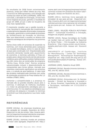 Os resultados de 2008 foram extremamente              exame.abril.com.br/negocios/empresas/noticias/
positivos, ainda sem refletir efeitos da crise. Mas   usiminas-investe-em-produtos-de-maior-valor-
o exercício de 2009 apresentou uma retração das       agregado. Acesso em fevereiro de 2011.
receitas da ordem de 30% (USIMINAS, 2009). Por
outro lado, a atividade de mineração, um dos mais     EXAME (2011). Usiminas inicia operação de
novos negócios do grupo, garantiu o resultado do      simulador de aço para pré-sal. Disponível em:
grupo em 2009, já que o setor se recuperou da         http://exame.abril.com.br/negocios/empresas/
crise mais rapidamente.                               noticias/usiminas-inicia-operacao-de-simulador-
                                                      de-aco-para-pre-sal. Acesso em fevereiro de
É importante ressaltar que a gestão durante a         2011.
crise, favorável à manutenção dos investimentos
e especialmente daqueles direcionados à pesquisa      FINEP (2009). SELEÇÃO PÚBLICA MCT/FINEP/
e inovação, garantiram a continuidade do processo     FNDCT - Subvenção Econômica à Inovação,
de fortalecimento da inovação na Usiminas,            listagem de projetos aprovados.
fator que determinará o sucesso no alcance dos        PROTEC (2010). Parque tecnológico do Fundão
objetivos estratégicos da companhia nos próximos      vai receber mais um centro de P&D. Disponível
anos.                                                 no Portal Protec – Pró-Inovação na Indústria
Outras áreas estão em processo de expansão na         Brasileira: http://www.protec.org.br/senai_
Usiminas, com novas demandas para a pesquisa          detalhe.php?cod=1254. Acesso em: fevereiro
e a inovação tecnológica, como é o caso do setor      2011.
de aços para construção civil. Impulsionados pela     UNIVERSITY of Cambridge, Institute
crescente demanda trazida pelo aquecimento            for Manufacturing – Center for Technology
da economia, a Usiminas submeteu à Finep um           Management. Technological Roadmapping.
projeto para o desenvolvimento de kits estruturais    Disponível em: http://www.ifm.eng.cam.ac.uk/
metálicos para edificações prediais habitacionais,    ctm/publications/tplan/#roadmap. Acesso em:
que têm como alvo as construções do programa          fevereiro/2011.
“Minha Casa, Minha Vida”. Outros projetos
subvencionados incluem o desenvolvimento de           USIMINAS (2009). Relatório Anual 2009.
componentes para torres eólicas, mercado que
vislumbra crescimento significativo nos próximos      USIMINAS (2010a). Revista Universo Usiminas n.
anos, e o estudo de aços balísticos. O valor total    492, ano 46, set/out 2010.
dos projetos realizados pela Usiminas com verba       USIMINAS (2010b). Revista Universo Usiminas n.
de subvenção econômica da Finep totaliza R$ 3,2       493, ano 46, nov/dez 2010.
milhões (FINEP, 2009).
                                                      USIMINAS (2010c). Entrevistas com Sr. Darcton
Aumentar a competitividade e a presença no            Damião – Diretor de Pesquisa e Inovação e
mercado são os grandes desafios atuais para a         Sr. Bruno Pimentel, Especialista de Inovação
Usiminas. A obtenção de melhores resultados           e Tecnologia, realizadas em 17/12/2010 e
é o motor do planejamento estratégico para os         18/01/2011.
próximos anos. E é nos objetivos estratégicos que
os esforços de pesquisa e inovação na Usiminas
encontram sua mola propulsora e sua maior razão
de ser.




reFerêNcIAS

EXAME (2010a). As empresas brasileiras que
são campeãs de inovação. Dezembro de 2010.
Disponível no site da revista: http://exame.abril.
com.br/negocios/inovacao/noticias/as-empresas-
brasileiras-que-sao-campeas-de-inovacao

EXAME (2010b). Usiminas investe em produtos
de maior valor agregado. Disponível em: http://


            Casos FDC - Nova Lima - 2011 - CF1102                                                   7
 