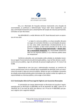 11
Ora, se o Município de Irauçuba estivesse vivenciando uma situação de
anormalidade, se justificaria a Administração “lançar mão” desse expediente, qual
seja, contratação temporária para o desempenho de funções de natureza permanente.
Constatou-se que não estava.
Na ADIN 890-DF, o então Ministro do STF, Paulo Brossard assim se expres-
sou em seu voto:
“...a regra é o concurso público, e as duas exceções são para
os cargos em comissão referidos e as contratações de pesso-
al, mas estas estão subordinadas simultaneamente às se-
guintes condições: a) deve existir previsão em lei dos casos
possíveis; b) devem ter tempo determinado; c) devem aten-
der a necessidade temporária; d) a necessidade temporária
deve ser de interesse público; e e) o interesse público deve
ser excepcional”.
Conforme sobredito, tais contratações estão voltadas às atividades ineren-
tes ao regular funcionamento da administração pública, e que tal fato denota a ausên-
cia de concurso público, regra de admissão de pessoal exigida pelo art. 37, inciso II da
CF/88.
Depreende-se com isso que a administração municipal, ao contrário da
norma constitucional, tem-se utilizado dessa modalidade de admissão como um meca-
nismo de escape à regra do concurso público. Reitere-se que as atividades constantes
da relação anexa desenvolvidas pelos contratados não revelam caráter de urgência, ex-
cepcionalidade ou interesse público, como exige a Carta Maior.
6.2.2 Contratações Além do Prazo Legal de Vigência com Sucessivas Renovações
A contratação por tempo determinado no Município de Irauçuba é regula-
mentada pela Lei Municipal nº 609/2008, de 05 de dezembro de 2008, e pela Lei nº
736/2010, de 11 de maio de 2010, que alterou o art. 4º da Lei nº 609/2008, que pas-
sou a vigorar com a seguinte redação:
Tribunal de Contas do Estado do Ceará
www.tce.ce.gov.br
Av. General Afonso Albuquerque Lima, 130 - Cambeba | CEP: 60822-325 - Fortaleza-CE
 