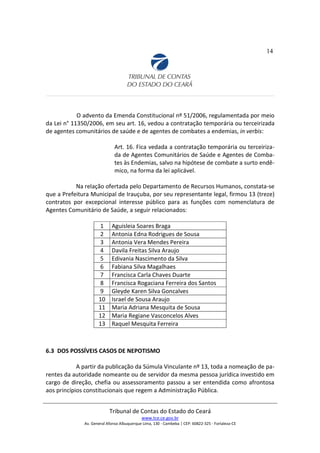 14
O advento da Emenda Constitucional nº 51/2006, regulamentada por meio
da Lei n° 11350/2006, em seu art. 16, vedou a contratação temporária ou terceirizada
de agentes comunitários de saúde e de agentes de combates a endemias, in verbis:
Art. 16. Fica vedada a contratação temporária ou terceiriza-
da de Agentes Comunitários de Saúde e Agentes de Comba-
tes às Endemias, salvo na hipótese de combate a surto endê-
mico, na forma da lei aplicável.
Na relação ofertada pelo Departamento de Recursos Humanos, constata-se
que a Prefeitura Municipal de Irauçuba, por seu representante legal, firmou 13 (treze)
contratos por excepcional interesse público para as funções com nomenclatura de
Agentes Comunitário de Saúde, a seguir relacionados:
1 Aguisleia Soares Braga
2 Antonia Edna Rodrigues de Sousa
3 Antonia Vera Mendes Pereira
4 Davila Freitas Silva Araujo
5 Edivania Nascimento da Silva
6 Fabiana Silva Magalhaes
7 Francisca Carla Chaves Duarte
8 Francisca Rogaciana Ferreira dos Santos
9 Gleyde Karen Silva Goncalves
10 Israel de Sousa Araujo
11 Maria Adriana Mesquita de Sousa
12 Maria Regiane Vasconcelos Alves
13 Raquel Mesquita Ferreira
6.3 DOS POSSÍVEIS CASOS DE NEPOTISMO
A partir da publicação da Súmula Vinculante nº 13, toda a nomeação de pa-
rentes da autoridade nomeante ou de servidor da mesma pessoa jurídica investido em
cargo de direção, chefia ou assessoramento passou a ser entendida como afrontosa
aos princípios constitucionais que regem a Administração Pública.
Tribunal de Contas do Estado do Ceará
www.tce.ce.gov.br
Av. General Afonso Albuquerque Lima, 130 - Cambeba | CEP: 60822-325 - Fortaleza-CE
 