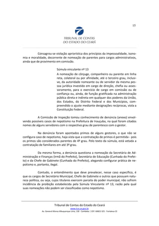 15
Consagrou-se violação apriorística dos princípios da impessoalidade, isono-
mia e moralidade, decorrente de nomeação de parentes para cargos administrativos,
ainda que de provimento em comissão.
Súmula vinculante nº 13
A nomeação de cônjuge, companheiro ou parente em linha
reta, colateral ou por afinidade, até o terceiro grau, inclusi-
ve, da autoridade nomeante ou de servidor da mesma pes-
soa jurídica investido em cargo de direção, chefia ou asses-
soramento, para o exercício de cargo em comissão ou de
confiança ou, ainda, de função gratificada na administração
pública direta e indireta em qualquer dos poderes da União,
dos Estados, do Distrito Federal e dos Municípios, com-
preendido o ajuste mediante designações recíprocas, viola a
Constituição Federal.
A Comissão de Inspeção tomou conhecimento de denúncia (anexo) envol-
vendo possíveis casos de nepotismo na Prefeitura de Irauçuba, na qual foram citados
nomes de alguns servidores com o respectivo grau de parentesco com o gestor.
Na denúncia foram apontados primos de alguns gestores, o que não se
configura caso de nepotismo, haja vista que a contratação de primos é permitida - pois
os primos são considerados parentes de 4º grau. Pelo texto da súmula, está vetada a
contratação de familiares em até 3º grau.
Da mesma forma, a denúncia questiona a nomeação da Secretária de Ad-
ministração e Finanças (Irmã do Prefeito), Secretária de Educação (Cunhada do Prefei-
to) e da Chefe de Gabinete (Cunhada do Prefeito), alegando configurar prática de ne-
potismo e, portanto, ilegal.
Contudo, o entendimento que deve prevalecer, nesse caso específico, é
que os cargos de Secretário Municipal, Chefe de Gabinete e outros que possuam natu-
reza política, ou seja, cujos titulares exercem parcela do poder municipal, não sofrem
incidência da proibição estabelecida pela Súmula Vinculante nº 13, razão pela qual
suas nomeações não podem ser classificadas como nepotismo.
Tribunal de Contas do Estado do Ceará
www.tce.ce.gov.br
Av. General Afonso Albuquerque Lima, 130 - Cambeba | CEP: 60822-325 - Fortaleza-CE
 