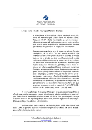 18
Sobre o tema, o mestre Hely Lopes Meirelles defende:
A proibição de acumulação de cargos, empregos e funções,
tanto na Administração Direta como na Indireta (Const.
Rep., art. 37, XVI e XVII), visa impedir que um mesmo cida-
dão passe a ocupar vários lugares ou exercer várias funções,
sem que as possa desempenhar proficientemente, embora
percebendo integralmente os respectivos rendimentos.
As origens dessa vedação vêm de longe, ou seja, do Decreto
da Regência, de 18/06/1822, da lavra de José Bonifácio, cuja
justificativa tem ainda plena atualidade quando esclarece
que por ele se proíbe que seja reunido em uma só pessoa
mais de um ofício ou emprego, e vença mais de um ordena-
do, resultando manifesto dano e prejuízo à Administração
Pública e às partes interessadas, por não poder de modo or-
dinário um tal empregado público ou funcionário cumprir as
funções e as incumbências de que duplicadamente encarre-
gado, muito principalmente sendo incompatíveis esses ofí-
cios e empregos; e, acontecendo, ao mesmo tempo, que al-
guns desses empregados e funcionários públicos, ocupando
os ditos empregos e ofícios, recebem ordenados por aqueles
mesmo que não exercitam, ou por serem incompatíveis, ou
por concorrer o seu expediente nas mesmas horas em que
se acham ocupados em outras repartições" (cf. DIREITO AD-
MINISTRATIVO BRASILEIRO, 16ª Ed., 1988, pg. 375);
A acumulação ilegal de cargos públicos gera prejuízos aos cofres públicos e
ofende os princípios que devem reger a administração pública, notadamente os princí-
pios da legalidade, moralidade administrativa e eficiência, pelo que sua prática enseja
a responsabilidade dos agentes públicos envolvidos, inclusive o gestor dos recursos pú-
blicos, por ato de improbidade administrativa.
Caso se esteja diante de erros na alimentação do banco de dados do SIM
desta Corte, os gestores públicos devem atentar para o disposto no art. 333-A do códi-
go penal brasileiro, transcrito a seguir:
Tribunal de Contas do Estado do Ceará
www.tce.ce.gov.br
Av. General Afonso Albuquerque Lima, 130 - Cambeba | CEP: 60822-325 - Fortaleza-CE
 