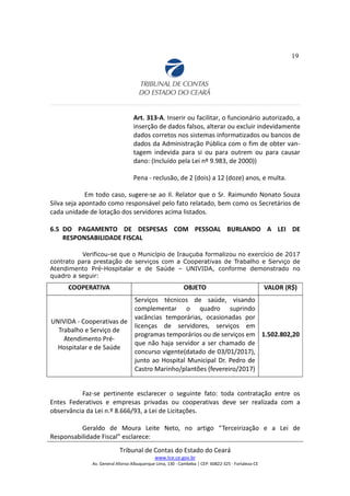 19
Art. 313-A. Inserir ou facilitar, o funcionário autorizado, a
inserção de dados falsos, alterar ou excluir indevidamente
dados corretos nos sistemas informatizados ou bancos de
dados da Administração Pública com o fim de obter van-
tagem indevida para si ou para outrem ou para causar
dano: (Incluído pela Lei nº 9.983, de 2000))
Pena - reclusão, de 2 (dois) a 12 (doze) anos, e multa.
Em todo caso, sugere-se ao Il. Relator que o Sr. Raimundo Nonato Souza
Silva seja apontado como responsável pelo fato relatado, bem como os Secretários de
cada unidade de lotação dos servidores acima listados.
6.5 DO PAGAMENTO DE DESPESAS COM PESSOAL BURLANDO A LEI DE
RESPONSABILIDADE FISCAL
Verificou-se que o Município de Irauçuba formalizou no exercício de 2017
contrato para prestação de serviços com a Cooperativas de Trabalho e Serviço de
Atendimento Pré-Hospitalar e de Saúde – UNIVIDA, conforme demonstrado no
quadro a seguir:
COOPERATIVA OBJETO VALOR (R$)
UNIVIDA - Cooperativas de
Trabalho e Serviço de
Atendimento Pré-
Hospitalar e de Saúde
Serviços técnicos de saúde, visando
complementar o quadro suprindo
vacâncias temporárias, ocasionadas por
licenças de servidores, serviços em
programas temporários ou de serviços em
que não haja servidor a ser chamado de
concurso vigente(datado de 03/01/2017),
junto ao Hospital Municipal Dr. Pedro de
Castro Marinho/plantões (fevereiro/2017)
1.502.802,20
Faz-se pertinente esclarecer o seguinte fato: toda contratação entre os
Entes Federativos e empresas privadas ou cooperativas deve ser realizada com a
observância da Lei n.º 8.666/93, a Lei de Licitações.
Geraldo de Moura Leite Neto, no artigo “Terceirização e a Lei de
Responsabilidade Fiscal” esclarece:
Tribunal de Contas do Estado do Ceará
www.tce.ce.gov.br
Av. General Afonso Albuquerque Lima, 130 - Cambeba | CEP: 60822-325 - Fortaleza-CE
 