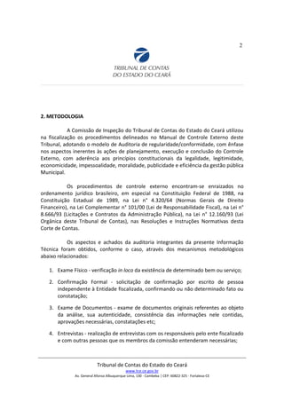 2
2. METODOLOGIA
A Comissão de Inspeção do Tribunal de Contas do Estado do Ceará utilizou
na fiscalização os procedimentos delineados no Manual de Controle Externo deste
Tribunal, adotando o modelo de Auditoria de regularidade/conformidade, com ênfase
nos aspectos inerentes às ações de planejamento, execução e conclusão do Controle
Externo, com aderência aos princípios constitucionais da legalidade, legitimidade,
economicidade, impessoalidade, moralidade, publicidade e eficiência da gestão pública
Municipal.
Os procedimentos de controle externo encontram-se enraizados no
ordenamento jurídico brasileiro, em especial na Constituição Federal de 1988, na
Constituição Estadual de 1989, na Lei n° 4.320/64 (Normas Gerais de Direito
Financeiro), na Lei Complementar n° 101/00 (Lei de Responsabilidade Fiscal), na Lei n°
8.666/93 (Licitações e Contratos da Administração Pública), na Lei n° 12.160/93 (Lei
Orgânica deste Tribunal de Contas), nas Resoluções e Instruções Normativas desta
Corte de Contas.
Os aspectos e achados da auditoria integrantes da presente Informação
Técnica foram obtidos, conforme o caso, através dos mecanismos metodológicos
abaixo relacionados:
1. Exame Físico - verificação in loco da existência de determinado bem ou serviço;
2. Confirmação Formal - solicitação de confirmação por escrito de pessoa
independente à Entidade fiscalizada, confirmando ou não determinado fato ou
constatação;
3. Exame de Documentos - exame de documentos originais referentes ao objeto
da análise, sua autenticidade, consistência das informações nele contidas,
aprovações necessárias, constatações etc;
4. Entrevistas - realização de entrevistas com os responsáveis pelo ente fiscalizado
e com outras pessoas que os membros da comissão entenderam necessárias;
Tribunal de Contas do Estado do Ceará
www.tce.ce.gov.br
Av. General Afonso Albuquerque Lima, 130 - Cambeba | CEP: 60822-325 - Fortaleza-CE
 