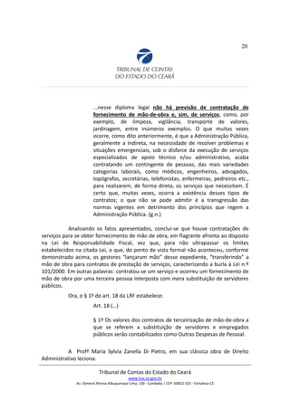 20
...nesse diploma legal não há previsão de contratação de
fornecimento de mão-de-obra e, sim, de serviços, como, por
exemplo, de limpeza, vigilância, transporte de valores,
jardinagem, entre inúmeros exemplos. O que muitas vezes
ocorre, como dito anteriormente, é que a Administração Pública,
geralmente a indireta, na necessidade de resolver problemas e
situações emergenciais, sob o disfarce da execução de serviços
especializados de apoio técnico e/ou administrativo, acaba
contratando um contingente de pessoas, das mais variedades
categorias laborais, como médicos, engenheiros, advogados,
topógrafos, secretárias, telefonistas, enfermeiras, pedreiros etc.,
para realizarem, de forma direta, os serviços que necessitam. É
certo que, muitas vezes, ocorra a existência desses tipos de
contratos; o que não se pode admitir é a transgressão das
normas vigentes em detrimento dos princípios que regem a
Administração Pública. (g.n.)
Analisando os fatos apresentados, conclui-se que houve contratações de
serviços para se obter fornecimento de mão de obra, em flagrante afronta ao disposto
na Lei de Responsabilidade Fiscal, vez que, para não ultrapassar os limites
estabelecidos na citada Lei, o que, do ponto de vista formal não aconteceu, conforme
demonstrado acima, os gestores “lançaram mão” desse expediente, “transferindo” a
mão de obra para contratos de prestação de serviços, caracterizando a burla à Lei n.º
101/2000. Em outras palavras: contratou-se um serviço e ocorreu um fornecimento de
mão de obra por uma terceira pessoa interposta com mera substituição de servidores
públicos.
Ora, o § 1º do art. 18 da LRF estabelece:
Art. 18 (…)
§ 1º Os valores dos contratos de terceirização de mão-de-obra a
que se referem a substituição de servidores e empregados
públicos serão contabilizados como Outras Despesas de Pessoal.
A Profª Maria Sylvia Zanella Di Pietro, em sua clássica obra de Direito
Administrativo leciona:
Tribunal de Contas do Estado do Ceará
www.tce.ce.gov.br
Av. General Afonso Albuquerque Lima, 130 - Cambeba | CEP: 60822-325 - Fortaleza-CE
 