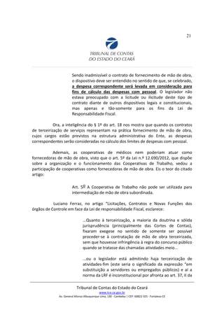 21
Sendo inadmissível o contrato de fornecimento de mão de obra,
o dispositivo deve ser entendido no sentido de que, se celebrado,
a despesa correspondente será levada em consideração para
fins de cálculo das despesas com pessoal. O legislador não
estava preocupado com a licitude ou ilicitude deste tipo de
contrato diante de outros dispositivos legais e constitucionais,
mas apenas e tão-somente para os fins da Lei de
Responsabilidade Fiscal.
Ora, a inteligência do § 1º do art. 18 nos mostra que quando os contratos
de terceirização de serviços representam na prática fornecimento de mão de obra,
cujos cargos estão previstos na estrutura administrativa do Ente, as despesas
correspondentes serão consideradas no cálculo dos limites de despesas com pessoal.
Ademais, as cooperativas de médicos nem poderiam atuar como
fornecedoras de mão de obra, visto que o art. 5º da Lei n.º 12.690/2012, que dispõe
sobre a organização e o funcionamento das Cooperativas de Trabalho, vedou a
participação de cooperativas como fornecedoras de mão de obra. Eis o teor do citado
artigo:
Art. 5o A Cooperativa de Trabalho não pode ser utilizada para
intermediação de mão de obra subordinada.
Luciano Ferraz, no artigo “Licitações, Contratos e Novas Funções dos
órgãos de Controle em face da Lei de responsabilidade Fiscal, esclarece:
...Quanto à terceirização, a maioria da doutrina e sólida
jurisprudência (principalmente das Cortes de Contas),
fixaram exegese no sentido de somente ser possível
proceder-se à contratação de mão de obra terceirizada,
sem que houvesse infringência à regra do concurso público
quando se tratasse das chamadas atividades meio...
...ou o legislador está admitindo haja terceirização de
atividades-fim (este seria o significado da expressão “em
substituição a servidores ou empregados públicos) e aí a
norma da LRF é inconstitucional por afronta ao art. 37, II da
Tribunal de Contas do Estado do Ceará
www.tce.ce.gov.br
Av. General Afonso Albuquerque Lima, 130 - Cambeba | CEP: 60822-325 - Fortaleza-CE
 