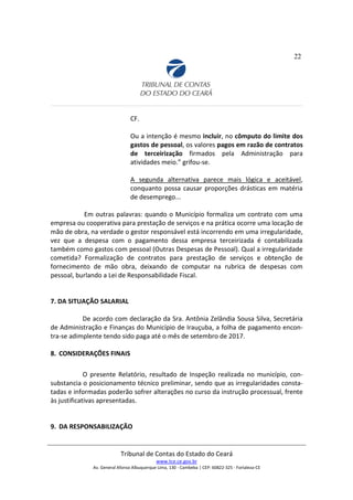 22
CF.
Ou a intenção é mesmo incluir, no cômputo do limite dos
gastos de pessoal, os valores pagos em razão de contratos
de terceirização firmados pela Administração para
atividades meio.” grifou-se.
A segunda alternativa parece mais lógica e aceitável,
conquanto possa causar proporções drásticas em matéria
de desemprego...
Em outras palavras: quando o Município formaliza um contrato com uma
empresa ou cooperativa para prestação de serviços e na prática ocorre uma locação de
mão de obra, na verdade o gestor responsável está incorrendo em uma irregularidade,
vez que a despesa com o pagamento dessa empresa terceirizada é contabilizada
também como gastos com pessoal (Outras Despesas de Pessoal). Qual a irregularidade
cometida? Formalização de contratos para prestação de serviços e obtenção de
fornecimento de mão obra, deixando de computar na rubrica de despesas com
pessoal, burlando a Lei de Responsabilidade Fiscal.
7. DA SITUAÇÃO SALARIAL
De acordo com declaração da Sra. Antônia Zelândia Sousa Silva, Secretária
de Administração e Finanças do Município de Irauçuba, a folha de pagamento encon-
tra-se adimplente tendo sido paga até o mês de setembro de 2017.
8. CONSIDERAÇÕES FINAIS
O presente Relatório, resultado de Inspeção realizada no município, con-
substancia o posicionamento técnico preliminar, sendo que as irregularidades consta-
tadas e informadas poderão sofrer alterações no curso da instrução processual, frente
às justificativas apresentadas.
9. DA RESPONSABILIZAÇÃO
Tribunal de Contas do Estado do Ceará
www.tce.ce.gov.br
Av. General Afonso Albuquerque Lima, 130 - Cambeba | CEP: 60822-325 - Fortaleza-CE
 