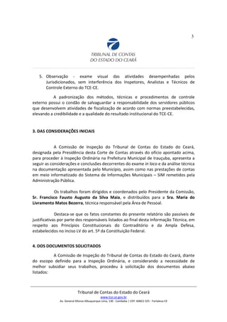 3
5. Observação - exame visual das atividades desempenhadas pelos
Jurisdicionados, sem interferência dos Inspetores, Analistas e Técnicos de
Controle Externo do TCE-CE.
A padronização dos métodos, técnicas e procedimentos de controle
externo possui o condão de salvaguardar a responsabilidade dos servidores públicos
que desenvolvem atividades de fiscalização de acordo com normas preestabelecidas,
elevando a credibilidade e a qualidade do resultado institucional do TCE-CE.
3. DAS CONSIDERAÇÕES INICIAIS
A Comissão de Inspeção do Tribunal de Contas do Estado do Ceará,
designada pela Presidência desta Corte de Contas através do ofício apontado acima,
para proceder à Inspeção Ordinária na Prefeitura Municipal de Irauçuba, apresenta a
seguir as considerações e conclusões decorrentes do exame in loco e da análise técnica
na documentação apresentada pelo Município, assim como nas prestações de contas
em meio informatizado do Sistema de Informações Municipais – SIM remetidos pela
Administração Pública.
Os trabalhos foram dirigidos e coordenados pelo Presidente da Comissão,
Sr. Francisco Fausto Augusto da Silva Maia, e distribuídos para a Sra. Maria do
Livramento Matos Bezerra, técnica responsável pela Área de Pessoal.
Destaca-se que os fatos constantes do presente relatório são passíveis de
justificativas por parte dos responsáveis listados ao final desta Informação Técnica, em
respeito aos Princípios Constitucionais do Contraditório e da Ampla Defesa,
estabelecidos no inciso LV do art. 5º da Constituição Federal.
4. DOS DOCUMENTOS SOLICITADOS
A Comissão de Inspeção do Tribunal de Contas do Estado do Ceará, diante
do escopo definido para a Inspeção Ordinária, e considerando a necessidade de
melhor subsidiar seus trabalhos, procedeu à solicitação dos documentos abaixo
listados:
Tribunal de Contas do Estado do Ceará
www.tce.ce.gov.br
Av. General Afonso Albuquerque Lima, 130 - Cambeba | CEP: 60822-325 - Fortaleza-CE
 