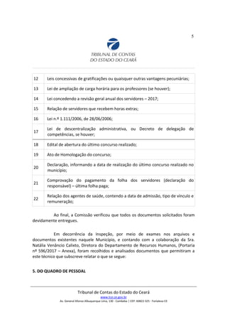 5
12 Leis concessivas de gratificações ou quaisquer outras vantagens pecuniárias;
13 Lei de ampliação de carga horária para os professores (se houver);
14 Lei concedendo a revisão geral anual dos servidores – 2017;
15 Relação de servidores que recebem horas extras;
16 Lei n.º 1.111/2006, de 28/06/2006;
17
Lei de descentralização administrativa, ou Decreto de delegação de
competências, se houver;
18 Edital de abertura do último concurso realizado;
19 Ato de Homologação do concurso;
20
Declaração, informando a data de realização do último concurso realizado no
município;
21
Comprovação do pagamento da folha dos servidores (declaração do
responsável) – última folha paga;
22
Relação dos agentes de saúde, contendo a data de admissão, tipo de vínculo e
remuneração;
Ao final, a Comissão verificou que todos os documentos solicitados foram
devidamente entregues.
Em decorrência da Inspeção, por meio de exames nos arquivos e
documentos existentes naquele Município, e contando com a colaboração da Sra.
Natália Venâncio Calixto, Diretora do Departamento de Recursos Humanos, (Portaria
nº 596/2017 – Anexa), foram recolhidos e analisados documentos que permitiram a
este técnico que subscreve relatar o que se segue:
5. DO QUADRO DE PESSOAL
Tribunal de Contas do Estado do Ceará
www.tce.ce.gov.br
Av. General Afonso Albuquerque Lima, 130 - Cambeba | CEP: 60822-325 - Fortaleza-CE
 