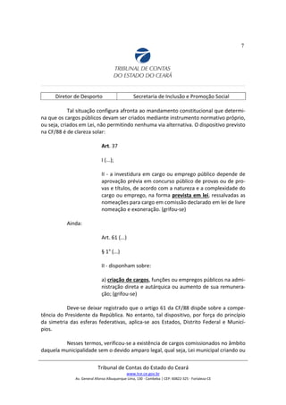 7
Diretor de Desporto Secretaria de Inclusão e Promoção Social
Tal situação configura afronta ao mandamento constitucional que determi-
na que os cargos públicos devam ser criados mediante instrumento normativo próprio,
ou seja, criados em Lei, não permitindo nenhuma via alternativa. O dispositivo previsto
na CF/88 é de clareza solar:
Art. 37
I (...);
II - a investidura em cargo ou emprego público depende de
aprovação prévia em concurso público de provas ou de pro-
vas e títulos, de acordo com a natureza e a complexidade do
cargo ou emprego, na forma prevista em lei, ressalvadas as
nomeações para cargo em comissão declarado em lei de livre
nomeação e exoneração. (grifou-se)
Ainda:
Art. 61 (...)
§ 1° (...)
II - disponham sobre:
a) criação de cargos, funções ou empregos públicos na admi-
nistração direta e autárquica ou aumento de sua remunera-
ção; (grifou-se)
Deve-se deixar registrado que o artigo 61 da CF/88 dispõe sobre a compe-
tência do Presidente da República. No entanto, tal dispositivo, por força do princípio
da simetria das esferas federativas, aplica-se aos Estados, Distrito Federal e Municí-
pios.
Nesses termos, verificou-se a existência de cargos comissionados no âmbito
daquela municipalidade sem o devido amparo legal, qual seja, Lei municipal criando ou
Tribunal de Contas do Estado do Ceará
www.tce.ce.gov.br
Av. General Afonso Albuquerque Lima, 130 - Cambeba | CEP: 60822-325 - Fortaleza-CE
 