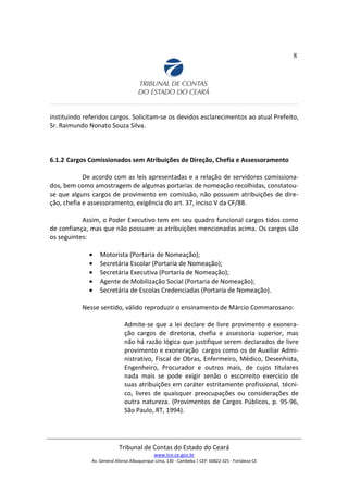 8
instituindo referidos cargos. Solicitam-se os devidos esclarecimentos ao atual Prefeito,
Sr. Raimundo Nonato Souza Silva.
6.1.2 Cargos Comissionados sem Atribuições de Direção, Chefia e Assessoramento
De acordo com as leis apresentadas e a relação de servidores comissiona-
dos, bem como amostragem de algumas portarias de nomeação recolhidas, constatou-
se que alguns cargos de provimento em comissão, não possuem atribuições de dire-
ção, chefia e assessoramento, exigência do art. 37, inciso V da CF/88.
Assim, o Poder Executivo tem em seu quadro funcional cargos tidos como
de confiança, mas que não possuem as atribuições mencionadas acima. Os cargos são
os seguintes:
• Motorista (Portaria de Nomeação);
• Secretária Escolar (Portaria de Nomeação);
• Secretária Executiva (Portaria de Nomeação);
• Agente de Mobilização Social (Portaria de Nomeação);
• Secretária de Escolas Credenciadas (Portaria de Nomeação).
Nesse sentido, válido reproduzir o ensinamento de Márcio Commarosano:
Admite-se que a lei declare de livre provimento e exonera-
ção cargos de diretoria, chefia e assessoria superior, mas
não há razão lógica que justifique serem declarados de livre
provimento e exoneração cargos como os de Auxiliar Admi-
nistrativo, Fiscal de Obras, Enfermeiro, Médico, Desenhista,
Engenheiro, Procurador e outros mais, de cujos titulares
nada mais se pode exigir senão o escorreito exercício de
suas atribuições em caráter estritamente profissional, técni-
co, livres de quaisquer preocupações ou considerações de
outra natureza. (Provimentos de Cargos Públicos, p. 95-96,
São Paulo, RT, 1994).
Tribunal de Contas do Estado do Ceará
www.tce.ce.gov.br
Av. General Afonso Albuquerque Lima, 130 - Cambeba | CEP: 60822-325 - Fortaleza-CE
 