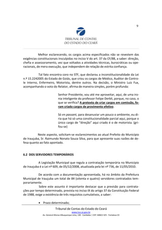 9
Melhor esclarecendo, os cargos acima especificados não se revestem das
exigências constitucionais insculpidas no inciso V do art. 37 da CF/88, a saber: direção,
chefia e assessoramento, vez que voltados a atividades técnicas, burocráticas ou ope-
racionais, de mera execução, que independem de relação de estrita confiança.
Tal fato encontra coro no STF, que declarou a inconstitucionalidade da Lei
n.º 15.2242005 do Estado de Goiás, que criou os cargos de Médico, Auditor de Contro-
le Interno, Enfermeiro, Motorista, dentre outros. Na decisão, o Ministro Luiz Fux,
acompanhando o voto do Relator, afirma de maneira simples, porém profunda:
Senhor Presidente, vou até me aproveitar, aqui, de uma iro-
nia inteligente do professor Felipe Derbli, porque, no caso, o
que se verifica? A pretexto de criar cargos em comissão, fo-
ram criado cargos de provimento efetivo.
Só en passant, para desanuviar um pouco o ambiente, eu di-
ria que há só uma constitucionalidade parcial aqui, porque o
único cargo de “direção” aqui criado é o de motorista. (gri-
fou-se)
Neste aspecto, solicitam-se esclarecimentos ao atual Prefeito do Município
de Irauçuba, Sr. Raimundo Nonato Souza Silva, para que apresente suas razões de de-
fesa quanto ao fato apontado.
6.2 DOS SERVIDORES TEMPORÁRIOS
A Legislação Municipal que regula a contratação temporária no Município
de Irauçuba é a Lei nº 609, de 05/12/2008, atualizada pela lei nº 736, de 11/05/2010.
De acordo com a documentação apresentada, há no âmbito da Prefeitura
Municipal de Irauçuba um total de 84 (oitenta e quatro) servidores contratados tem-
porariamente.
Sobre este assunto é importante destacar que a previsão para contrata-
ções por tempo determinado, prevista no inciso IX do artigo 37 da Constituição Federal
de 1988, exige a existência de três requisitos cumulativos, a saber:
• Prazo determinado;
Tribunal de Contas do Estado do Ceará
www.tce.ce.gov.br
Av. General Afonso Albuquerque Lima, 130 - Cambeba | CEP: 60822-325 - Fortaleza-CE
 
