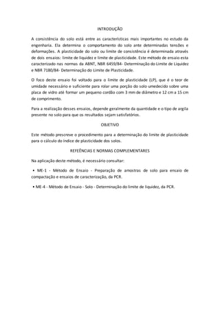 INTRODUÇÃO 
A consistência do solo está entre as características mais importantes no estudo da 
engenharia. Ela determina o comportamento do solo ante determinadas tensões e 
deformações. A plasticidade do solo ou limite de consistência é determinada através 
de dois ensaios: limite de liquidez e limite de plasticidade. Este método de ensaio esta 
caracterizado nas normas da ABNT, NBR 6459/84- Determinação do Limite de Liquidez 
e NBR 7180/84- Determinação do Limite de Plasticidade. 
O foco deste ensaio foi voltado para o limite de plasticidade (LP), que é o teor de 
umidade necessário e suficiente para rolar uma porção do solo umedecido sobre uma 
placa de vidro até formar um pequeno cordão com 3 mm de diâmetro e 12 cm a 15 cm 
de comprimento. 
Para a realização desses ensaios, depende geralmente da quantidade e o tipo de argila 
presente no solo para que os resultados sejam satisfatórios. 
OBJETIVO 
Este método prescreve o procedimento para a determinação do limite de plasticidade 
para o cálculo do índice de plasticidade dos solos. 
REFEÊNCIAS E NORMAS COMPLEMENTARES 
Na aplicação deste método, é necessário consultar: 
• ME-1 - Método de Ensaio - Preparação de amostras de solo para ensaio de 
compactação e ensaios de caracterização, da PCR. 
• ME-4 - Método de Ensaio - Solo - Determinação do limite de liquidez, da PCR. 
 