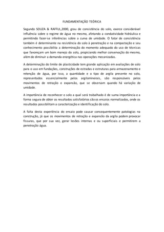 FUNDAMENTAÇÃO TEÓRICA 
Segundo SOUZA & RAFFUL,2000, grau de consistência do solo, exerce considerável 
influência sobre o regime de água no mesmo, afetando a condutividade hidráulica e 
permitindo fazer-se inferências sobre a curva de umidade. O fator de consistência 
também é determinante na resistência do solo à penetração e na compactação e seu 
conhecimento possibilita a determinação do momento adequado do uso de técnicas 
que favoreçam um bom manejo do solo, propiciando melhor conservação do mesmo, 
além de diminuir a demanda energética nas operações mecanizadas. 
A determinação do limite de plasticidade tem grande aplicação em avaliações de solo 
para o uso em fundações, construções de estradas e estruturas para armazenamento e 
retenção de água, por isso, a quantidade e o tipo de argila presente no solo, 
representados essencialmente pelos argilominerais, são responsáveis pelos 
movimentos de retração e expansão, que se observam quando há variação de 
umidade. 
A importância de reconhecer o solo a qual será trabalhado é de suma importância e a 
forma segura de obter os resultados satisfatórios são os ensaios normalizados, onde os 
resultados possibilitam a caracterização e identificação do solo. 
A falta desta experiência do ensaio pode causar consequentemente patologias na 
construção, já que os movimentos de retração e expansão da argila podem provocar 
fissuras, que por sua vez, gerar lesões internas e ou superficiais e permitirem a 
penetração água. 
 