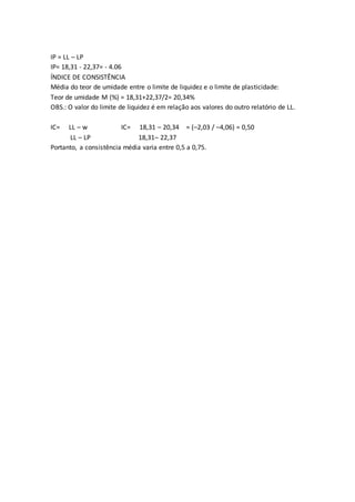 IP = LL – LP 
IP= 18,31 - 22,37= - 4.06 
ÍNDICE DE CONSISTÊNCIA 
Média do teor de umidade entre o limite de liquidez e o limite de plasticidade: 
Teor de umidade M (%) = 18,31+22,37/2= 20,34% 
OBS.: O valor do limite de liquidez é em relação aos valores do outro relatório de LL. 
IC= LL – w IC= 18,31 – 20,34 = (–2,03 / –4,06) = 0,50 
LL – LP 18,31– 22,37 
Portanto, a consistência média varia entre 0,5 a 0,75. 
 