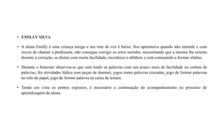 • EMILLY SILVA
• A aluna Emilly é uma criança meiga e seu tom de voz é baixo, fica apreensiva quando não entende e com
receio de chamar a professora, não consegue corrigir os erros sozinha, necessitando que a mesma lhe oriente
durante a correção, se distrai com muita facilidade, reconhece o alfabeto e está começando a formar sílabas.
• Durante o bimestre observou-se que está lendo as palavras com um pouco mais de facilidade na cortina de
palavras, fez atividades lúdica com peças de dominó, jogos como palavras cruzadas, jogo de formar palavras
no rolo de papel, jogo de formar palavra na caixa de leitura.
• Tendo em vista os pontos expostos, é necessário a continuação do acompanhamento no processo de
aprendizagem da aluna.
 