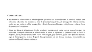 • EVERTON SILVA
• Ao observar o aluno durante o bimestre percebi que ainda não reconhece todas as letras do alfabeto com
autonomia suficiente, fica inseguro na hora de pronunciar as palavras, ele consegue ler palavras simples,
porém tem que instigá-lo a falar letra por letra e depois formar as sílabas para enfim formar a palavra. Copia
do quadro com letra gigante.
• Ainda tem letras do alfabeto que ele não reconhece, precisa repetir várias vezes a mesma letra para ele
memorizar, conseguiu identificar o número maior e menor e representar a quantidade que o exercício
proponha, neste período fez atividades lúdica com colagem, jogo da velha, jogos como palavras cruzadas,
jogo de formar palavras no rolo de papel. Seu aprendizado está em fase de construção necessitando que
continue no laboratório de aprendizagem.
 