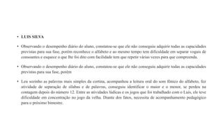• LUIS SILVA
• Observando o desempenho diário do aluno, constatou-se que ele não conseguiu adquirir todas as capacidades
previstas para sua fase, porém reconhece o alfabeto e ao mesmo tempo tem dificuldade em separar vogais de
consoantes e esquece o que lhe foi dito com facilidade tem que repetir várias vezes para que compreenda.
• Observando o desempenho diário do aluno, constatou-se que ele não conseguiu adquirir todas as capacidades
previstas para sua fase, porém
• Leu sozinho as palavras mais simples da cortina, acompanhou a leitura oral do som fônico do alfabeto, fez
atividade de separação de sílabas e de palavras, conseguiu identificar o maior e o menor, se perdeu na
contagem depois do número 12. Entre as atividades lúdicas e os jogos que foi trabalhado com o Luís, ele teve
dificuldade em concentração no jogo da velha. Diante dos fatos, necessita de acompanhamento pedagógico
para o próximo bimestre.
 