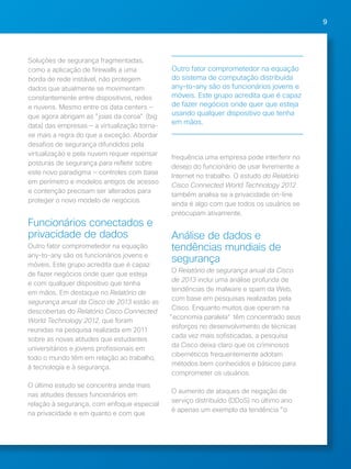 9 
Soluções de segurança fragmentadas, 
como a aplicação de firewalls a uma 
borda de rede instável, não protegem 
dados que atualmente se movimentam 
constantemente entre dispositivos, redes 
e nuvens. Mesmo entre os data centers — 
que agora abrigam as "joias da coroa" (big 
data) das empresas — a virtualização torna-se 
mais a regra do que a exceção. Abordar 
desafios de segurança difundidos pela 
virtualização e pela nuvem requer repensar 
posturas de segurança para refletir sobre 
este novo paradigma — controles com base 
em perímetro e modelos antigos de acesso 
e contenção precisam ser alterados para 
proteger o novo modelo de negócios. 
Funcionários conectados e 
privacidade de dados 
Outro fator comprometedor na equação 
any-to-any são os funcionários jovens e 
móveis. Este grupo acredita que é capaz 
de fazer negócios onde quer que esteja 
e com qualquer dispositivo que tenha 
em mãos. Em destaque no Relatório de 
segurança anual da Cisco de 2013 estão as 
descobertas do Relatório Cisco Connected 
World Technology 2012, que foram 
reunidas na pesquisa realizada em 2011 
sobre as novas atitudes que estudantes 
universitários e jovens profissionais em 
todo o mundo têm em relação ao trabalho, 
à tecnologia e à segurança. 
O último estudo se concentra ainda mais 
nas atitudes desses funcionários em 
relação à segurança, com enfoque especial 
na privacidade e em quanto e com que 
Outro fator comprometedor na equação 
do sistema de computação distribuída 
any-to-any são os funcionários jovens e 
móveis. Este grupo acredita que é capaz 
de fazer negócios onde quer que esteja 
usando qualquer dispositivo que tenha 
em mãos. 
frequência uma empresa pode interferir no 
desejo do funcionário de usar livremente a 
Internet no trabalho. O estudo do Relatório 
Cisco Connected World Technology 2012 
também analisa se a privacidade on-line 
ainda é algo com que todos os usuários se 
preocupam ativamente. 
Análise de dados e 
tendências mundiais de 
segurança 
O Relatório de segurança anual da Cisco 
de 2013 inclui uma análise profunda de 
tendências de malware e spam da Web, 
com base em pesquisas realizadas pela 
Cisco. Enquanto muitos que operam na 
"economia paralela" têm concentrado seus 
esforços no desenvolvimento de técnicas 
cada vez mais sofisticadas, a pesquisa 
da Cisco deixa claro que os criminosos 
cibernéticos frequentemente adotam 
métodos bem conhecidos e básicos para 
comprometer os usuários. 
O aumento de ataques de negação de 
serviço distribuído (DDoS) no último ano 
é apenas um exemplo da tendência "o 
 