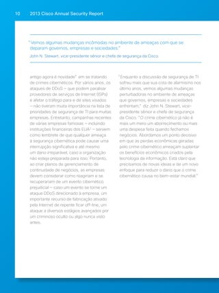 2013 Cisco A 10 nnual Security Report 
"Vemos algumas mudanças incômodas no ambiente de ameaças com que se 
deparam governos, empresas e sociedades.” 
John N. Stewart, vice-presidente sênior e chefe de segurança da Cisco. 
antigo agora é novidade" em se tratando 
de crimes cibernéticos. Por vários anos, os 
ataques de DDoS — que podem paralisar 
provedores de serviços de Internet (ISPs) 
e afetar o tráfego para e de sites visados 
— não tiveram muita importância na lista de 
prioridades de segurança de TI para muitas 
empresas. Entretanto, campanhas recentes 
de várias empresas famosas — incluindo 
instituições financeiras dos EUA2 — servem 
como lembrete de que qualquer ameaça 
à segurança cibernética pode causar uma 
interrupção significativa e até mesmo 
um dano irreparável, caso a organização 
não esteja preparada para isso. Portanto, 
ao criar planos de gerenciamento de 
continuidade de negócios, as empresas 
devem considerar como reagiriam e se 
recuperariam de um evento cibernético 
prejudicial — caso um evento se torne um 
ataque DDoS direcionado à empresa, um 
importante recurso de fabricação ativado 
pela Internet de repente ficar off-line, um 
ataque a diversos estágios avançados por 
um criminoso oculto ou algo nunca visto 
antes. 
"Enquanto a discussão de segurança de TI 
sofreu mais que sua cota de alarmismo nos 
último anos, vemos algumas mudanças 
perturbadoras no ambiente de ameaças 
que governos, empresas e sociedades 
enfrentam," diz John N. Stewart, vice-presidente 
sênior e chefe de segurança 
da Cisco. "O crime cibernético já não é 
mais um mero um aborrecimento ou mais 
uma despesa feita quando fechamos 
negócios. Abordamos um ponto decisivo 
em que as perdas econômicas geradas 
pelo crime cibernético ameaçam suplantar 
os benefícios econômicos criados pela 
tecnologia da informação. Está claro que 
precisamos de novas ideias e de um novo 
enfoque para reduzir o dano que o crime 
cibernético causa no bem-estar mundial.” 
 