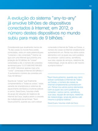 13 
A evolução do sistema "any-to-any" 
já envolve bilhões de dispositivos 
conectados à Internet; em 2012, o 
número destes dispositivos no mundo 
subiu para mais de 9 bilhões.3 
Considerando que atualmente menos de 
1% das coisas no mundo físico estão 
conectadas, resta um vasto potencial para 
“conectar o não conectado.”4 Estima-se 
que com uma Internet que já tenha uma 
projeção de 50 bilhões de “coisas” 
conectadas a ela, o número de conexões 
aumentará para 13.311.666.640.184.600 
em 2020. Adicionar apenas mais uma 
"coisa" conectada à Internet (50 bilhões + 
1) aumentará o número de conexões em 
mais 50 bilhões.5 
Quanto às “coisas” que finalmente 
compreenderão o “todas as coisas,” estas 
variarão de smartphones e sistemas de 
aquecimento doméstico a turbinas eólicas 
e carros. Dave Evans, futurista-chefe 
do grupo de soluções de negócios de 
Internet da Cisco, explica assim o conceito 
da multiplicação de terminais: “Num 
futuro próximo, quando seu carro estiver 
conectado à Internet de Todas as Coisas, o 
número de coisas na Internet simplesmente 
aumentará em um. Pense nos vários outros 
elementos com os quais seu carro poderia 
se conectar— outros carros, semáforos, 
sua casa, equipe de serviços, relatórios de 
meteorologia, sinais de alerta e até mesmo 
a própria rodovia.”6 
“Num futuro próximo, quando seu carro 
estiver conectado à Internet de Todas 
as Coisas, o número de coisas na 
Internet simplesmente aumentará em 
um. Pense nos vários outros elementos 
com os quais seu carro poderia se 
conectar— outros carros, semáforos, 
sua casa, equipe de serviços, relatórios 
de meteorologia, sinais de alerta e até 
mesmo a própria rodovia.” 
David Evans, futurista-chefe da Cisco 
 