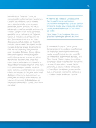 15 
Na Internet de Todas as Coisas, as 
conexões são os fatores mais importantes. 
Os tipos de conexões, não o número, 
são o que criam valor entre pessoas, 
processos, dados e coisas. Por fim, o 
número de conexões reduzirá o número de 
coisas.7 A explosão de novas conexões, 
que já faz parte da Internet de Todas as 
Coisas, é impulsionada principalmente 
pelo desenvolvimento cada vez maior 
de dispositivos habilitados por IP, como 
também pelo aumento da disponibilidade 
mundial de banda larga e do advento do 
IPv6. Os riscos de segurança criados 
pela Internet de Todas as Coisas não se 
relacionam apenas à multiplicação de 
endpoints any-to-any que nos aproxima 
diariamente de um mundo ainda mais 
conectado, mas também à oportunidade 
de agentes maliciosos utilizarem ainda mais 
incursões para comprometer usuários, 
redes e dados. As próprias novas conexões 
criarão riscos porque irão gerar ainda mais 
dados em movimento que precisam ser 
protegidos em tempo real — incluindo os 
volumes crescentes de big data que as 
empresas continuarão a coletar, armazenar 
e analisar. 
“A Internet de Todas as Coisas ganha 
forma rapidamente, portanto o 
profissional de segurança precisa pensar 
em como mudar seu enfoque da simples 
proteção de endpoints e do perímetro 
de rede". 
Chris Young, Vice-Presidente Sênior do 
grupo de segurança e governo da Cisco 
“A Internet de Todas as Coisas ganha 
forma rapidamente, portanto o profissional 
de segurança precisa pensar em como 
mudar seu enfoque da simples proteção 
de endpoints e do perímetro de rede," diz 
Chris Young. “Haverá muitos dispositivos, 
conexões e tipos de conteúdo e aplicativos 
— e esse número só irá crescer. Neste 
panorama, a própria rede se torna parte 
do paradigma de segurança que permite 
que as empresas estendam a política e o 
controle sobre os ambientes de rede." 
 