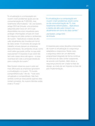 21 
"A virtualização e a computação em 
nuvem criam problemas iguais aos da 
consumerização de TI (BYOD), mas 
totalmente reformulados," diz Joe Epstein, 
antigo CEO da Virtuata, uma empresa 
adquirida pela Cisco em 2012 que 
disponibiliza recursos inovadores para 
proteger informações virtuais em nível 
de máquina em data centers e ambientes 
de nuvem. "Aplicativos e dados de alto 
valor atualmente são movidos em torno 
do data center. O conceito de cargas de 
trabalho virtuais deixam as empresas 
desconfortáveis. No ambiente virtual, como 
você sabe que pode confiar no que está 
executando? A resposta é que você não 
tem sido capaz disso até agora — e essa 
incerteza tem sido o principal obstáculo 
para a adoção da nuvem." 
Mas Epstein observou que é cada vez 
mais difícil para as empresas ignorarem 
a virtualização e a nuvem. “O mundo 
compartilhará tudo,” ele diz. “Tudo será 
virtualizado e compartilhado. Não fará 
sentido continuar executando apenas data 
centers privados. As nuvens híbridas estão 
onde a TI está.” 
“A virtualização e a computação em 
nuvem criam problemas assim como 
os da consumerização de TI, mas 
totalmente reformulados... Aplicativos 
e dados de alto valor movem-se 
atualmente em torno do data center.” 
Joe Epstein, antigo CEO 
da Virtuata 
A resposta para estes desafios crescentes 
de nuvem e virtualização é a segurança 
adaptativa e responsiva. Neste caso, 
a segurança deve ser um elemento 
programável integrado de forma contínua 
na estrutura do data center subjacente, 
de acordo com Epstein. Além disso, a 
segurança precisa ser criada na fase de 
design, ao invés de ser imposta na fase de 
pós-implementação. 
 