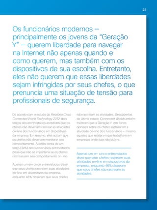 23 
Os funcionários modernos — 
principalmente os jovens da “Geração 
Y” — querem liberdade para navegar 
na Internet não apenas quando e 
como querem, mas também com os 
dispositivos de sua escolha. Entretanto, 
eles não querem que essas liberdades 
sejam infringidas por seus chefes, o que 
prenuncia uma situação de tensão para 
profissionais de segurança. 
De acordo com o estudo do Relatório Cisco 
Connected World Technology 2012, dois 
terços dos entrevistados acreditam que os 
chefes não deveriam rastrear as atividades 
on-line dos funcionários em dispositivos 
da empresa. Em resumo, eles acham que 
os chefes não deveriam monitorar seu 
comportamento. Apenas cerca de um 
terço (34%) dos funcionários entrevistados 
disse que não se importaria se os chefes 
rastreassem seu comportamento on-line. 
Apenas um em cinco entrevistados disse 
que seus chefes rastreiam suas atividades 
on-line em dispositivos da empresa, 
enquanto 46% disseram que seus chefes 
não rastreiam as atividades. Descobertas 
do último estudo Connected World também 
mostram que a Geração Y tem fortes 
opiniões sobre os chefes rastrearem a 
atividade on-line dos funcionários — mesmo 
aqueles que relataram que trabalham em 
empresas onde isso não ocorre. 
Apenas um em cinco entrevistados 
disse que seus chefes rastreiam suas 
atividades on-line em dispositivos da 
empresa, enquanto 46% disseram 
que seus chefes não rastreiam as 
atividades. 
 