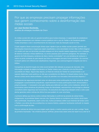 2013 Cisco A 26 nnual Security Report 
Por que as empresas precisam propagar informações 
que gerem conhecimento sobre a desinformação das 
mídias sociais 
por Jean Gordon Kocienda, 
analista de ameaças mundiais da Cisco 
As mídias sociais têm sido um grande benefício para muitas empresas. A capacidade de estabelecer 
conexões diretamente com clientes e outros públicos com o uso do Twitter e do Facebook ajudou 
muitas empresas a criar o reconhecimento da marca por meio da interação social on-line. 
O lado negativo desta comunicação direta super rápida é que as mídias sociais podem permitir que 
informações imprecisas e enganosas sejam espalhadas a uma velocidade incrível. Não é difícil imaginar 
um cenário em que um terrorista coordena ataques em terra usando tweets enganosos com a intenção 
de obstruir rodovias e linhas telefônicas, ou enviar pessoas para caminhos perigosos. Por exemplo: o 
governo da Índia bloqueou centenas de sites e textos controlados13 em uma tentativa de restaurar a 
calma na parte nordeste do país depois que fotos e mensagens de texto foram postadas. Os rumores 
incitaram pânico em milhares de trabalhadores migrantes, que sobrecarregaram estações de trem e 
ônibus. 
Campanhas de desinformação de mídia social também têm afetado os preços de mercado. Uma 
informação roubada da página da Reuters no Twitter relatou que o Exército Livre da Síria tinha 
sucumbido em Alepo. Alguns dias depois, um feed de notícias do Twitter foi comprometido e um 
suposto diplomata russo publicou no site que o presidente sírio Bashar Al-Assad estava morto. Antes 
dessas contas serem desacreditadas, o preço do petróleo nos mercados internacionais disparou.14 
Profissionais de segurança precisam estar em alerta para estas publicações de mídia social de rápida 
propagação e possivelmente prejudiciais, especialmente se essas publicações forem direcionadas à 
própria empresa — é necessário uma ação rápida para defender as redes contra malwares, advertir os 
funcionários sobre tentativas de phishing (roubo de identidade), reencaminhar uma entrega ou oferecer 
consultoria sobre segurança aos funcionários. Os executivos de segurança desejam evitar a todo custo 
alertar gerentes sobre notícias de última hora que podem vir a ser uma farsa. 
A primeira defesa que temos contra notícias fabricadas é confirmá-las através de várias fontes. 
Antigamente, os jornalistas faziam isso por nós. Quando líamos ou ouvíamos uma notícia, ela já havia 
sido confirmada. Atualmente, assim como nós, muitos jornalistas obtêm suas histórias de fontes como 
o Twitter, e se vários de nós acreditarmos na mesma história, podemos facilmente confundir re-tweets 
com a confirmação do fato. 
Para as notícias de última hora que exigem ação rápida, a melhor aposta pode ser usar o antigo “teste 
da primeira impressão.” Se a história parecer artificial, pense duas vezes antes de repeti-la ou citá-la.15 
 
