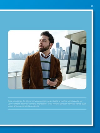27 
Para as notícias de última hora que exigem ação rápida, a melhor aposta pode ser 
usar o antigo “teste da primeira impressão.” Se a história parecer artificial, pense duas 
vezes antes de repeti-la ou citá-la. 
 