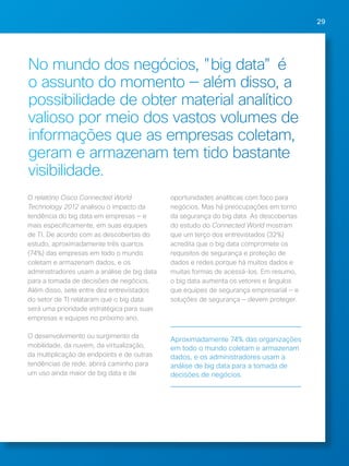29 
No mundo dos negócios, "big data" é 
o assunto do momento — além disso, a 
possibilidade de obter material analítico 
valioso por meio dos vastos volumes de 
informações que as empresas coletam, 
geram e armazenam tem tido bastante 
visibilidade. 
O relatório Cisco Connected World 
Technology 2012 analisou o impacto da 
tendência do big data em empresas — e 
mais especificamente, em suas equipes 
de TI. De acordo com as descobertas do 
estudo, aproximadamente três quartos 
(74%) das empresas em todo o mundo 
coletam e armazenam dados, e os 
administradores usam a análise de big data 
para a tomada de decisões de negócios. 
Além disso, sete entre dez entrevistados 
do setor de TI relataram que o big data 
será uma prioridade estratégica para suas 
empresas e equipes no próximo ano. 
O desenvolvimento ou surgimento da 
mobilidade, da nuvem, da virtualização, 
da multiplicação de endpoints e de outras 
tendências de rede, abrirá caminho para 
um uso ainda maior de big data e de 
oportunidades analíticas com foco para 
negócios. Mas há preocupações em torno 
da segurança do big data. As descobertas 
do estudo do Connected World mostram 
que um terço dos entrevistados (32%) 
acredita que o big data compromete os 
requisitos de segurança e proteção de 
dados e redes porque há muitos dados e 
muitas formas de acessá-los. Em resumo, 
o big data aumenta os vetores e ângulos 
que equipes de segurança empresarial — e 
soluções de segurança — devem proteger. 
Aproximadamente 74% das organizações 
em todo o mundo coletam e armazenam 
dados, e os administradores usam a 
análise de big data para a tomada de 
decisões de negócios. 
 