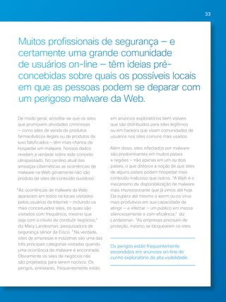 33 
Muitos profissionais de segurança — e 
certamente uma grande comunidade 
de usuários on-line — têm ideias pré-concebidas 
sobre quais os possíveis locais 
em que as pessoas podem se deparar com 
um perigoso malware da Web. 
De modo geral, acredita-se que os sites 
que promovem atividades criminosas 
— como sites de venda de produtos 
farmacêuticos ilegais ou de produtos de 
luxo falsificados — têm mais chance de 
hospedar um malware. Nossos dados 
revelam a verdade sobre este conceito 
ultrapassado. No cenário atual das 
ameaças cibernéticas as ocorrências de 
malware na Web geralmente não são 
produto de sites de conteúdo duvidoso. 
"As ocorrências de malware da Web 
aparecem em todos os locais visitados 
pelos usuários da Internet — incluindo os 
mais conceituados sites, os quais são 
visitados com frequência, mesmo que 
seja com o intuito de conduzir negócios," 
diz Mary Landesman, pesquisadora de 
segurança sênior da Cisco. "Na verdade, 
sites de empresas e indústrias são uma das 
três principais categorias visitadas quando 
uma ocorrência de malware é encontrada. 
Obviamente os sites de negócios não 
são projetados para serem nocivos. Os 
perigos, entretanto, frequentemente estão 
em anúncios exploratórios bem visíveis 
que são distribuídos para sites legítimos 
ou em hackers que visam comunidades de 
usuários nos sites comuns mais usados. 
Além disso, sites infectados por malware 
são predominantes em muitos países 
e regiões — não apenas em um ou dois 
países, o que distorce a noção de que sites 
de alguns países podem hospedar mais 
conteúdo malicioso que outros. “A Web é o 
mecanismo de disponibilização de malware 
mais impressionante que já vimos até hoje. 
Ela supera até mesmo o worm ou os vírus 
mais produtivos em sua capacidade de 
atingir — e infectar — um público em massa 
silenciosamente e com eficiência," diz 
Landesman. “As empresas precisam de 
proteção, mesmo se bloquearem os sites 
Os perigos estão frequentemente 
escondidos em anúncios on-line de 
cunho exploratório de alta visibilidade. 
 
