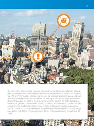 3 
Os criminosos cibernéticos estão se beneficiando do cenário de ataques atual, o 
qual encontra-se em rápida expansão e bastante presente no mundo do sistema 
“any-to-any”, no qual as pessoas fazem uso de qualquer dispositivo para acessar 
aplicativos empresariais em ambientes de rede que utilizam serviços em nuvem 
descentralizados. O relatório de segurança anual da Cisco® de 2013 destaca as 
tendências globais com base em dados do mundo real e oferece conhecimentos 
e análises que ajudam empresas e governos a melhorarem sua segurança no 
futuro. O relatório combina pesquisa especializada com inteligência de segurança 
agregados pela Cisco com enfoque em dados coletados durante o ano fiscal de 
2012. 
 