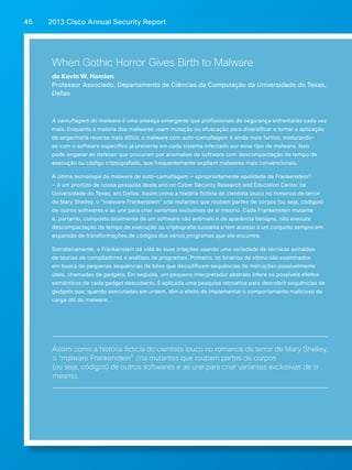 2013 Cisco A 46 nnual Security Report 
When Gothic Horror Gives Birth to Malware 
de Kevin W. Hamlen 
Professor Associado, Departamento de Ciências da Computação da Universidade do Texas, 
Dallas 
A camuflagem do malware é uma ameaça emergente que profissionais de segurança enfrentarão cada vez 
mais. Enquanto a maioria dos malwares usam mutação ou ofuscação para diversificar e tornar a aplicação 
de engenharia reversa mais difícil, o malware com auto-camuflagem é ainda mais furtivo, misturando-se 
com o software específico já presente em cada sistema infectado por esse tipo de malware. Isso 
pode enganar as defesas que procuram por anomalias de software com descompactação de tempo de 
execução ou código criptografado, que frequentemente expõem malwares mais convencionais. 
A última tecnologia de malware de auto-camuflagem — apropriadamente apelidada de Frankenstein17 
— é um produto de nossa pesquisa deste ano no Cyber Security Research and Education Center na 
Universidade do Texas, em Dallas. Assim como a história fictícia do cientista louco no romance de terror 
de Mary Shelley, o “malware Frankenstein” cria mutantes que roubam partes de corpos (ou seja, códigos) 
de outros softwares e as une para criar variantes exclusivas de si mesmo. Cada Frankenstein mutante 
é, portanto, composto totalmente de um software não anômalo e de aparência benigna, não executa 
descompactação de tempo de execução ou criptografia suspeita e tem acesso a um conjunto sempre em 
expansão de transformações de códigos dos vários programas que ele encontra. 
Sorrateiramente, o Frankenstein dá vida às suas criações usando uma variedade de técnicas extraídas 
de teorias de compiladores e análises de programas. Primeiro, os binários da vítima são examinados 
em busca de pequenas sequências de bites que decodificam sequências de instruções possivelmente 
úteis, chamadas de gadgets. Em seguida, um pequeno interpretador abstrato infere os possíveis efeitos 
semânticos de cada gadget descoberto. É aplicada uma pesquisa retroativa para descobrir sequências de 
gadgets que, quando executadas em ordem, têm o efeito de implementar o comportamento malicioso da 
carga útil do malware. 
Assim como a história fictícia do cientista louco no romance de terror de Mary Shelley, 
o “malware Frankenstein” cria mutantes que roubam partes de corpos 
(ou seja, códigos) de outros softwares e as une para criar variantes exclusivas de si 
mesmo. 
 
