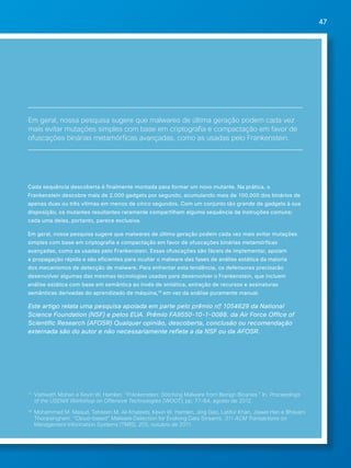 47 
Em geral, nossa pesquisa sugere que malwares de última geração podem cada vez 
mais evitar mutações simples com base em criptografia e compactação em favor de 
ofuscações binárias metamórficas avançadas, como as usadas pelo Frankenstein. 
Cada sequência descoberta é finalmente montada para formar um novo mutante. Na prática, o 
Frankenstein descobre mais de 2.000 gadgets por segundo, acumulando mais de 100.000 dos binários de 
apenas duas ou três vítimas em menos de cinco segundos. Com um conjunto tão grande de gadgets à sua 
disposição, os mutantes resultantes raramente compartilham alguma sequência de instruções comuns; 
cada uma delas, portanto, parece exclusiva. 
Em geral, nossa pesquisa sugere que malwares de última geração podem cada vez mais evitar mutações 
simples com base em criptografia e compactação em favor de ofuscações binárias metamórficas 
avançadas, como as usadas pelo Frankenstein. Essas ofuscações são fáceis de implementar, apoiam 
a propagação rápida e são eficientes para ocultar o malware das fases de análise estática da maioria 
dos mecanismos de detecção de malware. Para enfrentar esta tendência, os defensores precisarão 
desenvolver algumas das mesmas tecnologias usadas para desenvolver o Frankenstein, que incluem 
análise estática com base em semântica ao invés de sintática, extração de recursos e assinaturas 
semânticas derivadas do aprendizado de máquina,18 em vez da análise puramente manual. 
Este artigo relata uma pesquisa apoiada em parte pelo prêmio nº 1054629 da National 
Science Foundation (NSF) e pelos EUA. Prêmio FA9550-10-1-0088. da Air Force Office of 
Scientific Research (AFOSR) Qualquer opinião, descoberta, conclusão ou recomendação 
externada são do autor e não necessariamente reflete a da NSF ou da AFOSR. 
17 Vishwath Mohan e Kevin W. Hamlen. “Frankenstein: Stitching Malware from Benign Binaries.” In. Proceedings 
of the USENIX Workshop on Offensive Technologies (WOOT), pp. 77-84, agosto de 2012. 
18 Mohammad M. Masud, Tahseen M. Al-Khateeb, Kevin W. Hamlen, Jing Gao, Latifur Khan, Jiawei Han e Bhavani 
Thuraisingham. “Cloud-based” Malware Detection for Evolving Data Streams. 311 ACM Transactions on 
Management Information Systems (TMIS), 2(3), outubro de 2011. 
 