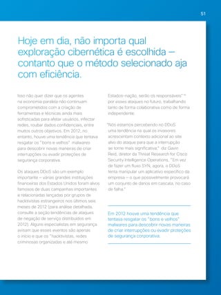 51 
Hoje em dia, não importa qual 
exploração cibernética é escolhida — 
contanto que o método selecionado aja 
com eficiência. 
Isso não quer dizer que os agentes 
na economia paralela não continuam 
comprometidos com a criação de 
ferramentas e técnicas ainda mais 
sofisticadas para afetar usuários, infectar 
redes, roubar dados confidenciais, entre 
muitos outros objetivos. Em 2012, no 
entanto, houve uma tendência que tentava 
resgatar os "bons e velhos" malwares 
para descobrir novas maneiras de criar 
interrupções ou evadir proteções de 
segurança corporativa. 
Os ataques DDoS são um exemplo 
importante — várias grandes instituições 
financeiras dos Estados Unidos foram alvos 
famosos de duas campanhas importantes 
e relacionadas lançadas por grupos de 
hacktivistas estrangeiros nos últimos seis 
meses de 2012 (para análise detalhada, 
consulte a seção tendências de ataques 
de negação de serviço distribuídos em 
2012). Alguns especialistas em segurança 
avisam que esses eventos são apenas 
o início e que os "hacktivistas, redes 
criminosas organizadas e até mesmo 
Estados-nação, serão os responsáveis"19 
por esses ataques no futuro, trabalhando 
tanto de forma colaborativa como de forma 
independente. 
“Nós estamos percebendo no DDoS 
uma tendência na qual os invasores 
acrescentam contexto adicional ao site 
alvo do ataque para que a interrupção 
se torne mais significativa," diz Gavin 
Reid, diretor da Threat Research for Cisco 
Security Intelligence Operations, "Em vez 
de fazer um fluxo SYN, agora, o DDoS 
tenta manipular um aplicativo específico da 
empresa — o que possivelmente provocará 
um conjunto de danos em cascata, no caso 
de falha.” 
Em 2012 houve uma tendência que 
tentava resgatar os "bons e velhos" 
malwares para descobrir novas maneiras 
de criar interrupções ou evadir proteções 
de segurança corporativa. 
 