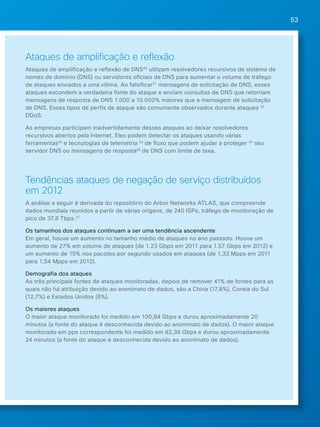 53 
Ataques de amplificação e reflexão 
Ataques de amplificação e reflexão de DNS20 utilizam resolvedores recursivos de sistema de 
nomes de domínio (DNS) ou servidores oficiais de DNS para aumentar o volume de tráfego 
de ataques enviados a uma vítima. Ao falsificar21 mensagens de solicitação de DNS, esses 
ataques escondem a verdadeira fonte do ataque e enviam consultas de DNS que retornam 
mensagens de resposta de DNS 1.000 a 10.000% maiores que a mensagem de solicitação 
de DNS. Esses tipos de perfis de ataque são comumente observados durante ataques 22 
DDoS. 
As empresas participam inadvertidamente desses ataques ao deixar resolvedores 
recursivos abertos pela Internet. Eles podem detectar os ataques usando várias 
ferramentas23 e tecnologias de telemetria 24 de fluxo que podem ajudar a proteger 25 seu 
servidor DNS ou mensagens de resposta26 de DNS com limite de taxa. 
Tendências ataques de negação de serviço distribuídos 
em 2012 
A análise a seguir é derivada do repositório do Arbor Networks ATLAS, que compreende 
dados mundiais reunidos a partir de várias origens, de 240 ISPs, tráfego de monitoração de 
pico de 37,8 Tbps.27 
Os tamanhos dos ataques continuam a ser uma tendência ascendente 
Em geral, houve um aumento no tamanho médio de ataques no ano passado. Houve um 
aumento de 27% em volume de ataques (de 1.23 Gbps em 2011 para 1.57 Gbps em 2012) e 
um aumento de 15% nos pacotes por segundo usados em ataques (de 1,33 Mpps em 2011 
para 1,54 Mpps em 2012). 
Demografia dos ataques 
As três principais fontes de ataques monitoradas, depois de remover 41% de fontes para as 
quais não há atribuição devido ao anonimato de dados, são a China (17,8%), Coreia do Sul 
(12,7%) e Estados Unidos (8%). 
Os maiores ataques 
O maior ataque monitorado foi medido em 100,84 Gbps e durou aproximadamente 20 
minutos (a fonte do ataque é desconhecida devido ao anonimato de dados). O maior ataque 
monitorado em pps correspondente foi medido em 82,36 Gbps e durou aproximadamente 
24 minutos (a fonte do ataque é desconhecida devido ao anonimato de dados). 
 