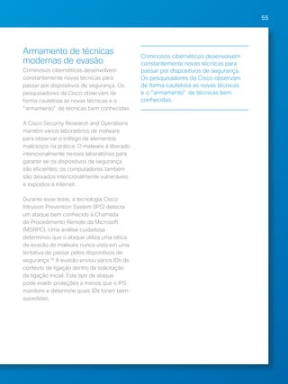 55 
Armamento de técnicas 
modernas de evasão 
Criminosos cibernéticos desenvolvem 
constantemente novas técnicas para 
passar por dispositivos de segurança. Os 
pesquisadores da Cisco observam de 
forma cautelosa as novas técnicas e o 
"armamento" de técnicas bem conhecidas. 
A Cisco Security Research and Operations 
mantém vários laboratórios de malware 
para observar o tráfego de elementos 
maliciosos na prática. O malware é liberado 
intencionalmente nesses laboratórios para 
garantir se os dispositivos de segurança 
são eficientes; os computadores também 
são deixados intencionalmente vulneráveis 
e expostos à Internet. 
Durante esse teste, a tecnologia Cisco 
Intrusion Prevention System (IPS) detecta 
um ataque bem conhecido à Chamada 
de Procedimento Remoto da Microsoft 
(MSRPC). Uma análise cuidadosa 
determinou que o ataque utiliza uma tática 
de evasão de malware nunca vista em uma 
tentativa de passar pelos dispositivos de 
segurança.28 A evasão enviou vários IDs de 
contexto de ligação dentro da solicitação 
de ligação inicial. Este tipo de ataque 
pode evadir proteções a menos que o IPS 
monitore e determine quais IDs foram bem-sucedidas. 
Criminosos cibernéticos desenvolvem 
constantemente novas técnicas para 
passar por dispositivos de segurança. 
Os pesquisadores da Cisco observam 
de forma cautelosa as novas técnicas 
e o "armamento" de técnicas bem 
conhecidas. 
 